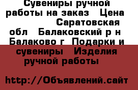 Сувениры ручной работы на заказ › Цена ­ 500-1500 - Саратовская обл., Балаковский р-н, Балаково г. Подарки и сувениры » Изделия ручной работы   